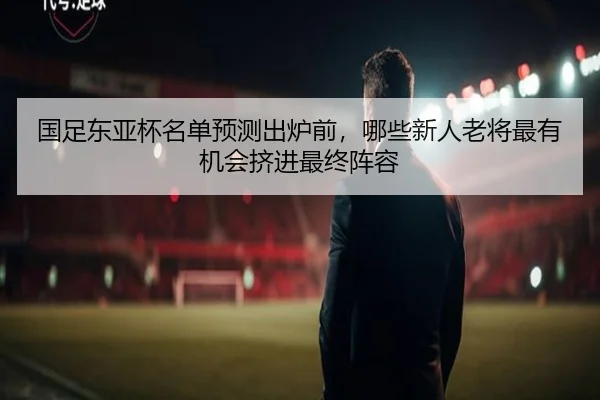 国足东亚杯名单预测出炉前，哪些新人老将最有机会挤进最终阵容